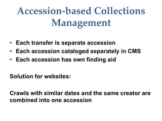 Accession-based Collections
Management
• Each transfer is separate accession
• Each accession cataloged separately in CMS
• Each accession has own finding aid
Solution for websites:
Crawls with similar dates and the same creator are
combined into one accession
 