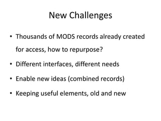 New Challenges
• Thousands of MODS records already created
for access, how to repurpose?
• Different interfaces, different needs
• Enable new ideas (combined records)
• Keeping useful elements, old and new
 