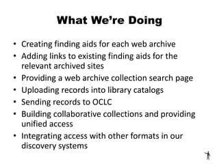 What We’re Doing
• Creating finding aids for each web archive
• Adding links to existing finding aids for the
relevant archived sites
• Providing a web archive collection search page
• Uploading records into library catalogs
• Sending records to OCLC
• Building collaborative collections and providing
unified access
• Integrating access with other formats in our
discovery systems
 