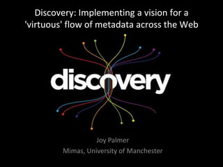 Discovery: Implementing a vision for a 'virtuous' flow of metadata across the Web Joy Palmer Mimas, University of Manchester 