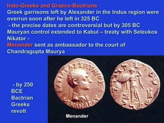 Indo-Greeks and Graeco-Bactrians
Greek garrisons left by Alexander in the Indus region were
overrun soon after he left in 325 BC
- the precise dates are controversial but by 305 BC
Mauryan control extended to Kabul – treaty with Seleukos
Nikator -
Menander sent as ambassador to the court of
Chandragupta Maurya
- by 250
BCE
Bactrian
Greeks
revolt
 