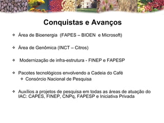 Área de Bioenergia  (FAPES – BIOEN  e Microsoft) Área de Genômica (INCT – Citros) Modernização de infra-estrutura - FINEP e FAPESP Pacotes tecnológicos envolvendo a Cadeia do Café  Consórcio Nacional de Pesquisa  Auxílios a projetos de pesquisa em todas as áreas de atuação do IAC: CAPES, FINEP, CNPq, FAPESP e Iniciativa Privada Conquistas e Avanços 