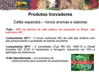 Produtos Inovadores Cafés especiais – novos aromas e sabores Fato  -  95% da plantas de café arábica em produção no Brasil  são cultivares IAC Lançamento 2011  - 3 novas cultivares IAC de café tipo arábica com alta produtividade e qualidade de bebida excelente Lançamento 2011  - 2 variedades (Tupi RN IAC 1669-13 e Obatã Amarelo IAC 4739 - >  resistentes a ferrugem, reduzindo em 10% a aplicação de defensivos Café descafeinado  – em processo de melhoramento para aumento de produtividade 