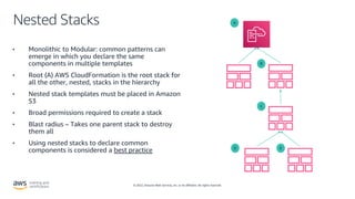 © 2022, Amazon Web Services, Inc. or its affiliates. All rights reserved.
Nested Stacks
• Monolithic to Modular: common patterns can
emerge in which you declare the same
components in multiple templates
• Root (A) AWS CloudFormation is the root stack for
all the other, nested, stacks in the hierarchy
• Nested stack templates must be placed in Amazon
S3
• Broad permissions required to create a stack
• Blast radius – Takes one parent stack to destroy
them all
• Using nested stacks to declare common
components is considered a best practice
A
B
C
E
D
 