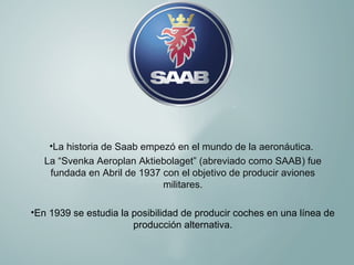 •La historia de Saab empezó en el mundo de la aeronáutica.
La “Svenka Aeroplan Aktiebolaget” (abreviado como SAAB) fue
fundada en Abril de 1937 con el objetivo de producir aviones
militares.
•En 1939 se estudia la posibilidad de producir coches en una línea de
producción alternativa.

 