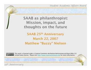 Student Academic Affairs Board




                    SAAB as philanthropist:
                     Mission, impact, and
                    thoughts on the future
                       SAAB 25th Anniversary
                          March 22, 2007
                      Matthew “Buzzy” Nielsen

        This work is licensed under a Creative Commons Attribution-Noncommercial-Share Alike 3.0
        United States license. Please visit http://www.creativecommons.org for more information.




25th Anniversary
 