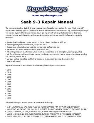 www.repairsurge.com 
Saab 9-3 Repair Manual 
The convenient online Saab 9-3 repair manual from RepairSurge is perfect for your "do it yourself" 
repair needs. Getting your 9-3 fixed at an auto repair shop costs an arm and a leg, but with RepairSurge 
you can do it yourself and save money. You'll get repair instructions, illustrations and diagrams, 
troubleshooting and diagnosis, and personal support any time you need it. Information typically 
includes: 
Brakes (pads, callipers, rotors, master cyllinder, shoes, hardware, ABS, etc.) 
Steering (ball joints, tie rod ends, sway bars, etc.) 
Suspension (shock absorbers, struts, coil springs, leaf springs, etc.) 
Drivetrain (CV joints, universal joints, driveshaft, etc.) 
Outer Engine (starter, alternator, fuel injection, serpentine belt, timing belt, spark plugs, etc.) 
Air Conditioning and Heat (blower motor, condenser, compressor, water pump, thermostat, cooling 
fan, radiator, hoses, etc.) 
Airbags (airbag modules, seat belt pretensioners, clocksprings, impact sensors, etc.) 
And much more! 
Repair information is available for the following Saab 9-3 production years: 
2011 
2010 
2009 
2008 
2007 
2006 
2005 
2004 
2003 
2002 
2001 
2000 
1999 
This Saab 9-3 repair manual covers all submodels including: 
2.0T, L4 ENGINE, 2L, GAS, FUEL INJECTED, TURBOCHARGED, VIN ID "Y", ENGINE ID "B207R" 
AERO XWD, V6 ENGINE, 2.8L, GAS, FUEL INJECTED, TURBOCHARGED, VIN ID "U", ENGINE ID "B284R" 
AERO, L4 ENGINE, 2L, GAS, FUEL INJECTED, TURBOCHARGED, ENGINE ID "B207R" 
AERO, L4 ENGINE, 2L, GAS, FUEL INJECTED, TURBOCHARGED, VIN ID "Y", ENGINE ID "B207R" 
AERO, V6 ENGINE, 2.8L, GAS, FUEL INJECTED, TURBOCHARGED, VIN ID "U", ENGINE ID "B284" 
 
