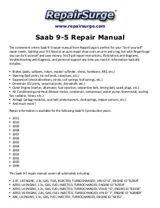 www.repairsurge.com 
Saab 9-5 Repair Manual 
The convenient online Saab 9-5 repair manual from RepairSurge is perfect for your "do it yourself" 
repair needs. Getting your 9-5 fixed at an auto repair shop costs an arm and a leg, but with RepairSurge 
you can do it yourself and save money. You'll get repair instructions, illustrations and diagrams, 
troubleshooting and diagnosis, and personal support any time you need it. Information typically 
includes: 
Brakes (pads, callipers, rotors, master cyllinder, shoes, hardware, ABS, etc.) 
Steering (ball joints, tie rod ends, sway bars, etc.) 
Suspension (shock absorbers, struts, coil springs, leaf springs, etc.) 
Drivetrain (CV joints, universal joints, driveshaft, etc.) 
Outer Engine (starter, alternator, fuel injection, serpentine belt, timing belt, spark plugs, etc.) 
Air Conditioning and Heat (blower motor, condenser, compressor, water pump, thermostat, cooling 
fan, radiator, hoses, etc.) 
Airbags (airbag modules, seat belt pretensioners, clocksprings, impact sensors, etc.) 
And much more! 
Repair information is available for the following Saab 9-5 production years: 
2011 
2010 
2009 
2008 
2007 
2006 
2005 
2004 
2003 
2002 
2001 
2000 
1999 
This Saab 9-5 repair manual covers all submodels including: 
2.3T, L4 ENGINE, 2.3L, GAS, FUEL INJECTED, TURBOCHARGED, VIN ID "G", ENGINE ID "B235R" 
AERO, L4 ENGINE, 2.3L, GAS, FUEL INJECTED, TURBOCHARGED, ENGINE ID "B235R" 
AERO, L4 ENGINE, 2.3L, GAS, FUEL INJECTED, TURBOCHARGED, VIN ID "G", ENGINE ID "B235R" 
AERO, V6 ENGINE, 2.8L, GAS, FUEL INJECTED, TURBOCHARGED, VIN ID "J", ENGINE ID "A28NER" 
ARC, L4 ENGINE, 2.3L, GAS, FUEL INJECTED, TURBOCHARGED, ENGINE ID "B235L" 
 