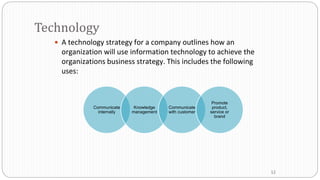 Technology
 A technology strategy for a company outlines how an
organization will use information technology to achieve the
organizations business strategy. This includes the following
uses:
Communicate
internally
Knowledge
management
Communicate
with customer
Promote
product,
service or
brand
12
 