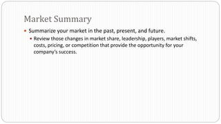 Summarize your market in the past, present, and future.
 Review those changes in market share, leadership, players, market shifts,
costs, pricing, or competition that provide the opportunity for your
company’s success.
Market Summary
 