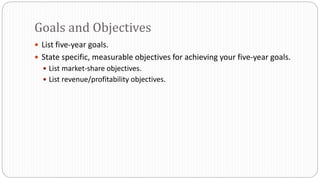  List five-year goals.
 State specific, measurable objectives for achieving your five-year goals.
 List market-share objectives.
 List revenue/profitability objectives.
Goals and Objectives
 