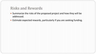  Summarize the risks of the proposed project and how they will be
addressed.
 Estimate expected rewards, particularly if you are seeking funding.
Risks and Rewards
 