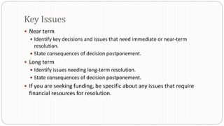  Near term
 Identify key decisions and issues that need immediate or near-term
resolution.
 State consequences of decision postponement.
 Long term
 Identify issues needing long-term resolution.
 State consequences of decision postponement.
 If you are seeking funding, be specific about any issues that require
financial resources for resolution.
Key Issues
 