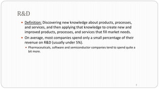 R&D
 Definition: Discovering new knowledge about products, processes,
and services, and then applying that knowledge to create new and
improved products, processes, and services that fill market needs.
 On average, most companies spend only a small percentage of their
revenue on R&D (usually under 5%).
 Pharmaceuticals, software and semiconductor companies tend to spend quite a
bit more.
7
 
