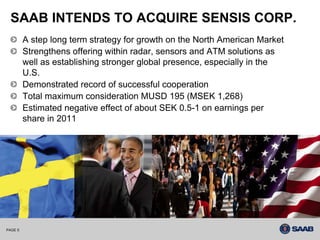 SAAB INTENDS TO ACQUIRE SENSIS CORP.
         A step long term strategy for growth on the North American Market
         Strengthens offering within radar, sensors and ATM solutions as
         well as establishing stronger global presence, especially in the
         U.S.
         Demonstrated record of successful cooperation
         Total maximum consideration MUSD 195 (MSEK 1,268)
         Estimated negative effect of about SEK 0.5-1 on earnings per
         share in 2011




PAGE 5
 