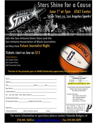 Join the San Antonio Silver Stars and the
San Antonio Association of Black Journalists
as they host Future Journalist Night.
Tickets start as low as $15
Ticket Options:
$15 Upper Plaza
$25 Lower Plaza
$40 Courtside Seats
*Portion of the proceeds goes to SAABJ Scholarship opportunity for participating students *
For more information or questions please contact Yolanda Rodgers at
210.444. 5658 or yrodgers@attcenter.com / Fax 210.444.5699
Name
Address
City State Zip
Day Phone
E-Mail Address
CC: Visa MC DISC Cash M/O Check #
Credit Card Number
CC Expiration Date 3 Digit Security Code
Signature
Tickets Delivered: Mail to address above Email
# Tickets _____ X $15 = ________
**UPGRADE OPTIONS**
# Tickets _____ X $25 = ________
# Tickets _____ X $40 = ________
Deadline for Orders May 21, 2013
*PURCHASES ARE NON-REFUNDABLE
Please make checks payable to:
San Antonio Silver Stars
Contact Information:
San Antonio Silver Stars
Attn: Yolanda Rodgers
One AT&T Center
San Antonio, TX 78219
*By purchasing a ticket, you
agree that Spurs Sports &
Entertainment and their partners
may contact you regarding team
news and special offers.
Stars Shine for a Cause
June 1st
at 7pm AT&T Center
Silver Stars vs. Los Angeles Sparks
 