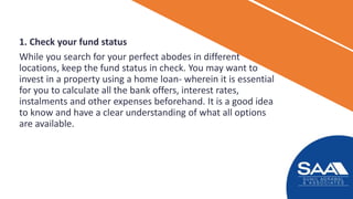 1. Check your fund status
While you search for your perfect abodes in different
locations, keep the fund status in check. You may want to
invest in a property using a home loan- wherein it is essential
for you to calculate all the bank offers, interest rates,
instalments and other expenses beforehand. It is a good idea
to know and have a clear understanding of what all options
are available.
 