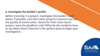 2. Investigate the builder’s profile
Before investing in a project, investigate the builder’s past
works. If possible, visit their other projects in person and see
the quality of construction. Search for their most recent
project- were the deadlines met? What do the residents have
to say about them? Internet is the perfect place to begin your
investigation.
 