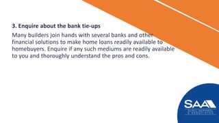 3. Enquire about the bank tie-ups
Many builders join hands with several banks and other
financial solutions to make home loans readily available to
homebuyers. Enquire if any such mediums are readily available
to you and thoroughly understand the pros and cons.
 
