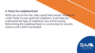 4. Check the neighbourhood
While you are at the site, take a good look around. Maybe say
a little ‘hello’ to your potential neighbour. It will help you
understand the type of neighbours you will be having.
Determining the neighbourhood is a crucial step for security
reasons and is often overlooked.
 