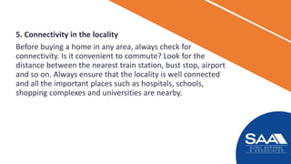 5. Connectivity in the locality
Before buying a home in any area, always check for
connectivity. Is it convenient to commute? Look for the
distance between the nearest train station, bust stop, airport
and so on. Always ensure that the locality is well connected
and all the important places such as hospitals, schools,
shopping complexes and universities are nearby.
 