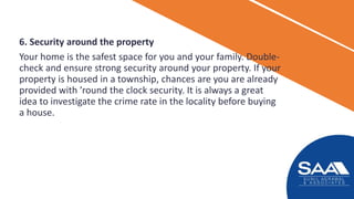 6. Security around the property
Your home is the safest space for you and your family. Double-
check and ensure strong security around your property. If your
property is housed in a township, chances are you are already
provided with ’round the clock security. It is always a great
idea to investigate the crime rate in the locality before buying
a house.
 