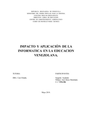 REPUBLICA BOLIVARINA DE VENEZUELA
MINISTERIO DEL PODER POPULAR PARA LA DEFENSA
AVIACION MILITAR BOLIVARIANA
DIRECCION AEREA DE EDCUACION
CENTRO DE ADIESTRAMIENTO AERONAUTICO
CURSO DE INSTRUCCTORES TECNICO
IMPACTO Y APLICACIÓN DE LA
INFORMATICA EN LA EDUCACION
VENEZOLANA.
TUTORA: PARTICIPANTES:
DRA. Caro Omaña. Sargento Ayudante
Wilman José Abreu Marichales
C.I 7.954.386
Mayo 2018.
 