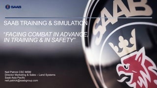 COMPANY RESTRICTED | NOT EXPORT CONTROLLED | NOT CLASSIFIED
Your Name | Document number | Issue X | © Saab
SAAB TRAINING & SIMULATION
“FACING COMBAT IN ADVANCE,
IN TRAINING & IN SAFETY”
Neil Patrick CSC MSM
Director Marketing & Sales – Land Systems
Saab Asia Pacific
neil.patrick@saabgroup.com
 