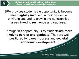 BPA provides students the opportunity to become
meaningfully involved in their academic
environment, and to grow in the noncognitive
areas linked to resilience and success.
Through this opportunity, BPA students are more
likely to persist and graduate. They are well-
positioned for career success and societal
economic development.
 