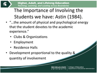 The Importance of Involving the
Students we have: Astin (1984).
• “…the amount of physical and psychological energy
that the student devotes to the academic
experience.”
• Clubs & Organizations
• Employment
• Residence Halls
• Development proportional to the quality &
quantity of involvement
 