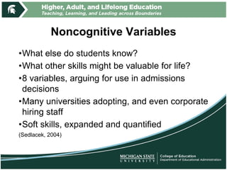 Noncognitive Variables
•What else do students know?
•What other skills might be valuable for life?
•8 variables, arguing for use in admissions
decisions
•Many universities adopting, and even corporate
hiring staff
•Soft skills, expanded and quantified
(Sedlacek, 2004)
 