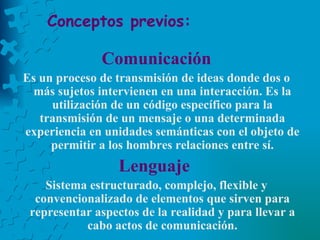 Conceptos previos: Comunicación Es un proceso de transmisión de ideas donde dos o más sujetos intervienen en una interacción. Es la utilización de un código específico para la transmisión de un mensaje o una determinada experiencia en unidades semánticas con el objeto de permitir a los hombres relaciones entre sí. Lenguaje  Sistema estructurado, complejo, flexible y convencionalizado de elementos que sirven para representar aspectos de la realidad y para llevar a cabo actos de comunicación. 