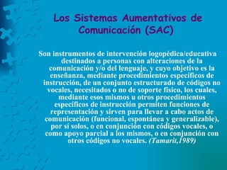 Los Sistemas Aumentativos de Comunicación (SAC)   Son instrumentos de intervención logopédica/educativa destinados a personas con alteraciones de la comunicación y/o del lenguaje, y cuyo objetivo es la enseñanza, mediante procedimientos específicos de instrucción, de un conjunto estructurado de códigos no vocales, necesitados o no de soporte físico, los cuales, mediante esos mismos u otros procedimientos específicos de instrucción permiten funciones de representación y sirven para llevar a cabo actos de comunicación (funcional, espontánea y generalizable), por sí solos, o en conjunción con códigos vocales, o como apoyo parcial a los mismos, o en conjunción con otros códigos no vocales.  (Tamarit,1989) 