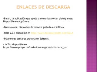 -Baluh, la aplicación que ayuda a comunicarse con pictogramas:
Disponible en App Store.
-Boardmaker: disponible de manera gratuita en Softonic
-Sicla 2.0.: disponible en http://www.tecnoaccesible.net/SICLA
-Plaphoons: descarga gratuita en Softonic.
- In Tic: disponible en
https://www.proyectosfundacionorange.es/intic/intic_pc/
 