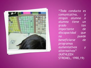 “Toda conducta es
comunicativa, y
ningún alumno o
alumna tiene un
grado tan
importante de
discapacidad que
no puede
beneficiarse de
programas
aumentativos y
alternativos”
(KATHLEEN
STREMEL, 1990,19)
 