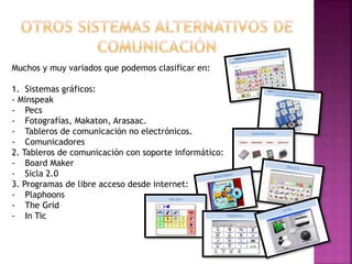 Muchos y muy variados que podemos clasificar en:
1. Sistemas gráficos:
- Minspeak
- Pecs
- Fotografías, Makaton, Arasaac.
- Tableros de comunicación no electrónicos.
- Comunicadores
2. Tableros de comunicación con soporte informático:
- Board Maker
- Sicla 2.0
3. Programas de libre acceso desde internet:
- Plaphoons
- The Grid
- In Tic
 