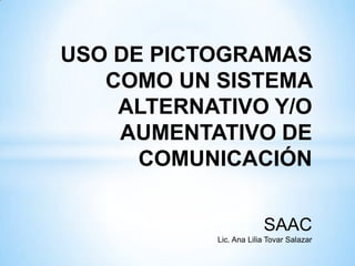 USO DE PICTOGRAMAS
COMO UN SISTEMA
ALTERNATIVO Y/O
AUMENTATIVO DE
COMUNICACIÓN
SAAC
Lic. Ana Lilia Tovar Salazar
 