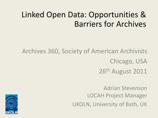 Linked Open Data: Opportunities & Barriers for Archives Archives 360, Society of American Archivists Chicago, USA 26th August 2011 Adrian StevensonLOCAH Project Manager UKOLN, University of Bath, UK 