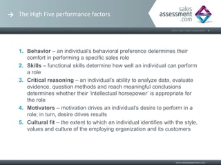 The High Five performance factors




1. Behavior – an individual’s behavioral preference determines their
   comfort in performing a specific sales role
2. Skills – functional skills determine how well an individual can perform
   a role
3. Critical reasoning – an individual’s ability to analyze data, evaluate
   evidence, question methods and reach meaningful conclusions
   determines whether their ‘intellectual horsepower’ is appropriate for
   the role
4. Motivators – motivation drives an individual’s desire to perform in a
   role; in turn, desire drives results
5. Cultural fit – the extent to which an individual identifies with the style,
   values and culture of the employing organization and its customers
 