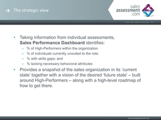 The strategic view




• Taking information from individual assessments,
  Sales Performance Dashboard identifies:
    –   % of High-Performers within the organization
    –   % of individuals currently unsuited to the role;
    –   % with skills gaps; and
    –   % lacking necessary behavioral attributes
• Provides a snapshot of the sales organization in its ‘current
  state’ together with a vision of the desired ‘future state’ – built
  around High-Performers – along with a high-level roadmap of
  how to get there.
 