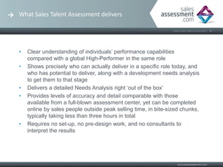 What Sales Talent Assessment delivers




•   Clear understanding of individuals’ performance capabilities
    compared with a global High-Performer in the same role
•   Shows precisely who can actually deliver in a specific role today, and
    who has potential to deliver, along with a development needs analysis
    to get them to that stage
•   Delivers a detailed Needs Analysis right ‘out of the box’
•   Provides levels of accuracy and detail comparable with those
    available from a full-blown assessment center, yet can be completed
    online by sales people outside peak selling time, in bite-sized chunks,
    typically taking less than three hours in total
•   Requires no set-up, no pre-design work, and no consultants to
    interpret the results
 