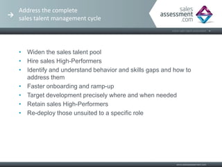 Address the complete
sales talent management cycle




• Widen the sales talent pool
• Hire sales High-Performers
• Identify and understand behavior and skills gaps and how to
  address them
• Faster onboarding and ramp-up
• Target development precisely where and when needed
• Retain sales High-Performers
• Re-deploy those unsuited to a specific role
 