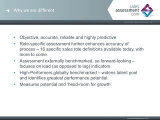 Why we are different




• Objective, accurate, reliable and highly predictive
• Role-specific assessment further enhances accuracy of
  process – 16 specific sales role definitions available today, with
  more to come
• Assessment externally benchmarked, so forward-looking –
  focuses on lead (as opposed to lag) indicators
• High-Performers globally benchmarked – widens talent pool
  and identifies greatest performance potential
• Measures potential and ‘head-room for growth’
 