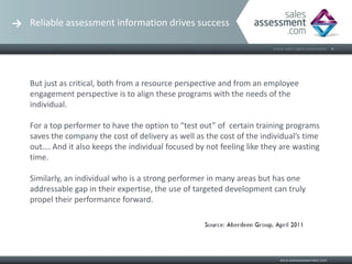 Reliable assessment information drives success




But just as critical, both from a resource perspective and from an employee
engagement perspective is to align these programs with the needs of the
individual.

For a top performer to have the option to “test out” of certain training programs
saves the company the cost of delivery as well as the cost of the individual’s time
out…. And it also keeps the individual focused by not feeling like they are wasting
time.

Similarly, an individual who is a strong performer in many areas but has one
addressable gap in their expertise, the use of targeted development can truly
propel their performance forward.
 