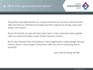 What does a good assessment deliver?




Top performing organizations are using assessments to not only understand the
skills and traits an individual has today, but their capacity to change, grow and
adapt in the future.

Across the board, at every decision point, best in class companies place greater
value on assessment data as part of their decision process.

And it also indicates that these [best in class] organisations acknowledge that gut
instinct alone is not enough to help them make the call on evaluating future
potential.
 