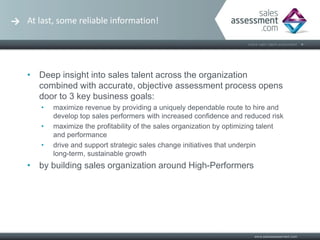 At last, some reliable information!




• Deep insight into sales talent across the organization
  combined with accurate, objective assessment process opens
  door to 3 key business goals:
   •   maximize revenue by providing a uniquely dependable route to hire and
       develop top sales performers with increased confidence and reduced risk
   •   maximize the profitability of the sales organization by optimizing talent
       and performance
   •   drive and support strategic sales change initiatives that underpin
       long-term, sustainable growth
• by building sales organization around High-Performers
 