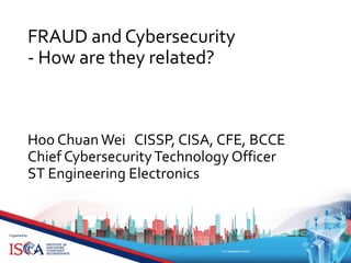 FRAUD and Cybersecurity
- How are they related?
Hoo Chuan Wei CISSP, CISA, CFE, BCCE
Chief CybersecurityTechnology Officer
ST Engineering Electronics
 