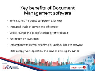 Key benefits of Document
Management software
• Time savings – 6 weeks per person each year
• Increased levels of service and efficiencies
• Space savings and cost of storage greatly reduced
• Fast return on investment
• Integration with current systems e.g. Outlook and PM software
• Help comply with legislation and privacy laws e.g. EU GDPR
 