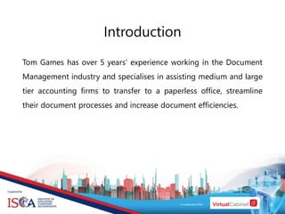 Introduction
Tom Games has over 5 years’ experience working in the Document
Management industry and specialises in assisting medium and large
tier accounting firms to transfer to a paperless office, streamline
their document processes and increase document efficiencies.
 