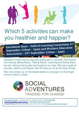 00q
1
10
Which 5 activities can make
you healthier and happier?
Research shows that by regularly taking part in activities that involve
Connecting, Being Active, Taking Notice, Learning and Giving Back,
we can improve the quality and length of our lives. We have loads of
courses, events and classes that will help you to do all these things.
Why not contact us on the details below or just pop in to the Angel
centre to book a place.
The Angel Centre,1 St Philips Place, Salford, M3 6FA, 0161 833 0495,
hello@socialadventures.org.uk, www.theangelcentre.org.uk
Garden Needs, Radford St, Salford, M7 4NT, 0161 7925448 www.gardenneeds.org.uk
 